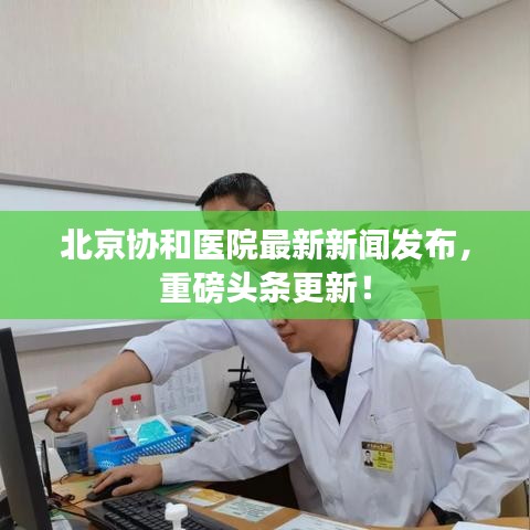 北京协和医院最新新闻发布，重磅头条更新！